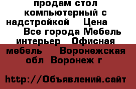 продам стол компьютерный с надстройкой. › Цена ­ 2 000 - Все города Мебель, интерьер » Офисная мебель   . Воронежская обл.,Воронеж г.